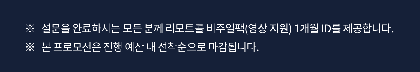 ※ 설문을 완료하시는 모든 분께 리모트콜 비주얼팩(영상 지원) 1개월 ID를 제공합니다. ※ 본 프로모션은 진행 예산 내 선착순으로 마감됩니다.